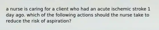 a nurse is caring for a client who had an acute ischemic stroke 1 day ago. which of the following actions should the nurse take to reduce the risk of aspiration?