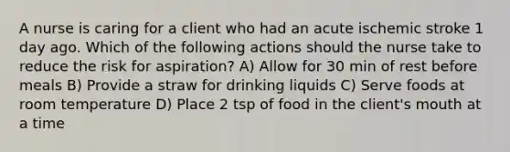 A nurse is caring for a client who had an acute ischemic stroke 1 day ago. Which of the following actions should the nurse take to reduce the risk for aspiration? A) Allow for 30 min of rest before meals B) Provide a straw for drinking liquids C) Serve foods at room temperature D) Place 2 tsp of food in the client's mouth at a time