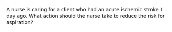 A nurse is caring for a client who had an acute ischemic stroke 1 day ago. What action should the nurse take to reduce the risk for aspiration?