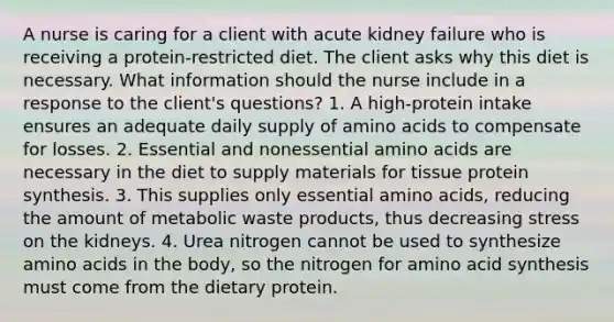 A nurse is caring for a client with acute kidney failure who is receiving a protein-restricted diet. The client asks why this diet is necessary. What information should the nurse include in a response to the client's questions? 1. A high-protein intake ensures an adequate daily supply of amino acids to compensate for losses. 2. Essential and nonessential amino acids are necessary in the diet to supply materials for tissue protein synthesis. 3. This supplies only essential amino acids, reducing the amount of metabolic waste products, thus decreasing stress on the kidneys. 4. Urea nitrogen cannot be used to synthesize amino acids in the body, so the nitrogen for amino acid synthesis must come from the dietary protein.