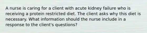 A nurse is caring for a client with acute kidney failure who is receiving a protein restricted diet. The client asks why this diet is necessary. What information should the nurse include in a response to the client's questions?