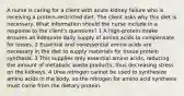 A nurse is caring for a client with acute kidney failure who is receiving a protein-restricted diet. The client asks why this diet is necessary. What information should the nurse include in a response to the client's questions? 1 A high-protein intake ensures an adequate daily supply of amino acids to compensate for losses. 2 Essential and nonessential amino acids are necessary in the diet to supply materials for tissue protein synthesis. 3 This supplies only essential amino acids, reducing the amount of metabolic waste products, thus decreasing stress on the kidneys. 4 Urea nitrogen cannot be used to synthesize amino acids in the body, so the nitrogen for amino acid synthesis must come from the dietary protein.