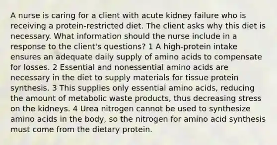 A nurse is caring for a client with acute kidney failure who is receiving a protein-restricted diet. The client asks why this diet is necessary. What information should the nurse include in a response to the client's questions? 1 A high-protein intake ensures an adequate daily supply of amino acids to compensate for losses. 2 Essential and nonessential amino acids are necessary in the diet to supply materials for tissue protein synthesis. 3 This supplies only essential amino acids, reducing the amount of metabolic waste products, thus decreasing stress on the kidneys. 4 Urea nitrogen cannot be used to synthesize amino acids in the body, so the nitrogen for amino acid synthesis must come from the dietary protein.