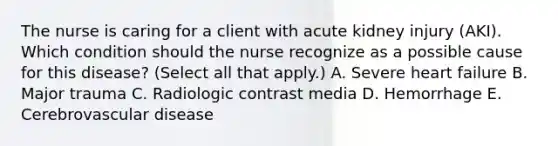 The nurse is caring for a client with acute kidney injury​ (AKI). Which condition should the nurse recognize as a possible cause for this​ disease? (Select all that​ apply.) A. Severe heart failure B. Major trauma C. Radiologic contrast media D. Hemorrhage E. Cerebrovascular disease