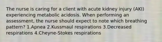 The nurse is caring for a client with acute kidney injury (AKI) experiencing metabolic acidosis. When performing an assessment, the nurse should expect to note which breathing pattern? 1.Apnea 2.Kussmaul respirations 3.Decreased respirations 4.Cheyne-Stokes respirations