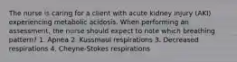 The nurse is caring for a client with acute kidney injury (AKI) experiencing metabolic acidosis. When performing an assessment, the nurse should expect to note which breathing pattern? 1. Apnea 2. Kussmaul respirations 3. Decreased respirations 4. Cheyne-Stokes respirations