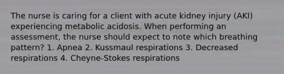 The nurse is caring for a client with acute kidney injury (AKI) experiencing metabolic acidosis. When performing an assessment, the nurse should expect to note which breathing pattern? 1. Apnea 2. Kussmaul respirations 3. Decreased respirations 4. Cheyne-Stokes respirations