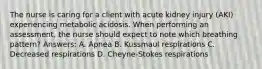 The nurse is caring for a client with acute kidney injury (AKI) experiencing metabolic acidosis. When performing an assessment, the nurse should expect to note which breathing pattern? Answers: A. Apnea B. Kussmaul respirations C. Decreased respirations D. Cheyne-Stokes respirations