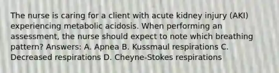 The nurse is caring for a client with acute kidney injury (AKI) experiencing metabolic acidosis. When performing an assessment, the nurse should expect to note which breathing pattern? Answers: A. Apnea B. Kussmaul respirations C. Decreased respirations D. Cheyne-Stokes respirations