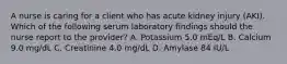 A nurse is caring for a client who has acute kidney injury (AKI). Which of the following serum laboratory findings should the nurse report to the provider? A. Potassium 5.0 mEq/L B. Calcium 9.0 mg/dL C. Creatinine 4.0 mg/dL D. Amylase 84 IU/L