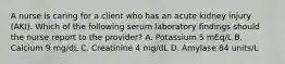 A nurse is caring for a client who has an acute kidney injury (AKI). Which of the following serum laboratory findings should the nurse report to the provider? A. Potassium 5 mEq/L B. Calcium 9 mg/dL C. Creatinine 4 mg/dL D. Amylase 84 units/L