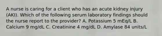 A nurse is caring for a client who has an acute kidney injury (AKI). Which of the following serum laboratory findings should the nurse report to the provider? A. Potassium 5 mEq/L B. Calcium 9 mg/dL C. Creatinine 4 mg/dL D. Amylase 84 units/L