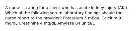 A nurse is caring for a client who has acute kidney injury (AKI). Which of the following serum laboratory findings should the nurse report to the provider? Potassium 5 mEq/L Calcium 9 mg/dL Creatinine 4 mg/dL Amylase 84 units/L