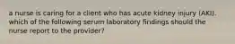 a nurse is caring for a client who has acute kidney injury (AKI). which of the following serum laboratory findings should the nurse report to the provider?