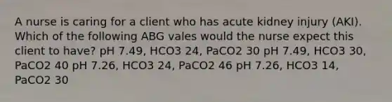 A nurse is caring for a client who has acute kidney injury (AKI). Which of the following ABG vales would the nurse expect this client to have? pH 7.49, HCO3 24, PaCO2 30 pH 7.49, HCO3 30, PaCO2 40 pH 7.26, HCO3 24, PaCO2 46 pH 7.26, HCO3 14, PaCO2 30