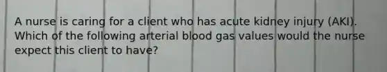 A nurse is caring for a client who has acute kidney injury (AKI). Which of the following arterial blood gas values would the nurse expect this client to have?