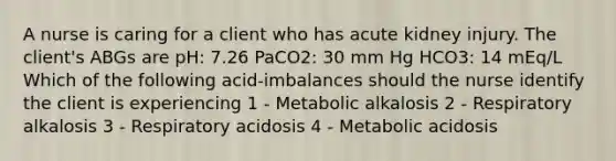 A nurse is caring for a client who has acute kidney injury. The client's ABGs are pH: 7.26 PaCO2: 30 mm Hg HCO3: 14 mEq/L Which of the following acid-imbalances should the nurse identify the client is experiencing 1 - Metabolic alkalosis 2 - Respiratory alkalosis 3 - Respiratory acidosis 4 - Metabolic acidosis