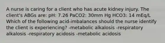 A nurse is caring for a client who has acute kidney injury. The client's ABGs are: pH: 7.26 PaCO2: 30mm Hg HCO3: 14 mEq/L Which of the following acid-imbalances should the nurse identify the client is experiencing? -metabolic alkalosis -respiratory alkalosis -respiratory acidosis -metabolic acidosis