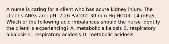 A nurse is caring for a client who has acute kidney injury. The client's ABGs are: pH: 7.26 PaCO2: 30 mm Hg HCO3: 14 mEq/L Which of the following acid imbalances should the nurse identify the client is experiencing? A. metabolic alkalosis B. respiratory alkalosis C. respiratory acidosis D. metabolic acidosis