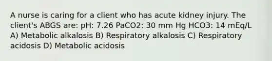 A nurse is caring for a client who has acute kidney injury. The client's ABGS are: pH: 7.26 PaCO2: 30 mm Hg HCO3: 14 mEq/L A) Metabolic alkalosis B) Respiratory alkalosis C) Respiratory acidosis D) Metabolic acidosis