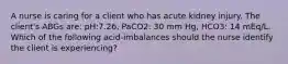 A nurse is caring for a client who has acute kidney injury. The client's ABGs are: pH:7.26, PaCO2: 30 mm Hg, HCO3: 14 mEq/L. Which of the following acid-imbalances should the nurse identify the client is experiencing?