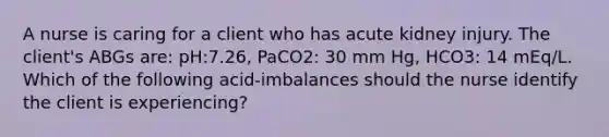 A nurse is caring for a client who has acute kidney injury. The client's ABGs are: pH:7.26, PaCO2: 30 mm Hg, HCO3: 14 mEq/L. Which of the following acid-imbalances should the nurse identify the client is experiencing?