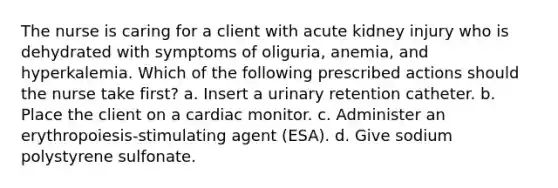 The nurse is caring for a client with acute kidney injury who is dehydrated with symptoms of oliguria, anemia, and hyperkalemia. Which of the following prescribed actions should the nurse take first? a. Insert a urinary retention catheter. b. Place the client on a cardiac monitor. c. Administer an erythropoiesis-stimulating agent (ESA). d. Give sodium polystyrene sulfonate.