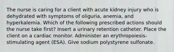 The nurse is caring for a client with acute kidney injury who is dehydrated with symptoms of oliguria, anemia, and hyperkalemia. Which of the following prescribed actions should the nurse take first? Insert a urinary retention catheter. Place the client on a cardiac monitor. Administer an erythropoiesis-stimulating agent (ESA). Give sodium polystyrene sulfonate.