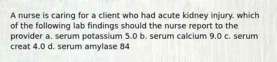 A nurse is caring for a client who had acute kidney injury. which of the following lab findings should the nurse report to the provider a. serum potassium 5.0 b. serum calcium 9.0 c. serum creat 4.0 d. serum amylase 84