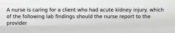 A nurse is caring for a client who had acute kidney injury. which of the following lab findings should the nurse report to the provider