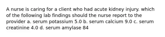 A nurse is caring for a client who had acute kidney injury. which of the following lab findings should the nurse report to the provider a. serum potassium 5.0 b. serum calcium 9.0 c. serum creatinine 4.0 d. serum amylase 84