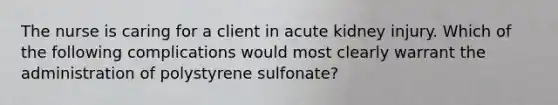 The nurse is caring for a client in acute kidney injury. Which of the following complications would most clearly warrant the administration of polystyrene sulfonate?