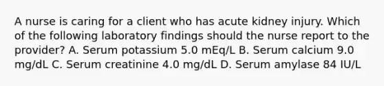 A nurse is caring for a client who has acute kidney injury. Which of the following laboratory findings should the nurse report to the provider? A. Serum potassium 5.0 mEq/L B. Serum calcium 9.0 mg/dL C. Serum creatinine 4.0 mg/dL D. Serum amylase 84 IU/L