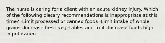 The nurse is caring for a client with an acute kidney injury. Which of the following dietary recommendations is inappropriate at this time? -Limit processed or canned foods -Limit intake of whole grains -Increase fresh vegetables and fruit -Increase foods high in potassium