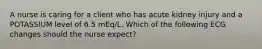 A nurse is caring for a client who has acute kidney injury and a POTASSIUM level of 6.5 mEq/L. Which of the following ECG changes should the nurse expect?