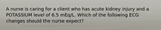 A nurse is caring for a client who has acute kidney injury and a POTASSIUM level of 6.5 mEq/L. Which of the following ECG changes should the nurse expect?