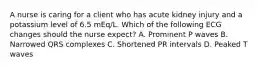 A nurse is caring for a client who has acute kidney injury and a potassium level of 6.5 mEq/L. Which of the following ECG changes should the nurse expect? A. Prominent P waves B. Narrowed QRS complexes C. Shortened PR intervals D. Peaked T waves