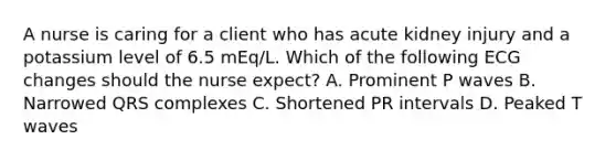 A nurse is caring for a client who has acute kidney injury and a potassium level of 6.5 mEq/L. Which of the following ECG changes should the nurse expect? A. Prominent P waves B. Narrowed QRS complexes C. Shortened PR intervals D. Peaked T waves