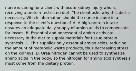 nurse is caring for a client with acute kidney injury who is receiving a protein-restricted diet. The client asks why this diet is necessary. Which information should the nurse include in a response to the client's questions? A. A high-protein intake ensures an adequate daily supply of amino acids to compensate for losses. B. Essential and nonessential amino acids are necessary in the diet to supply materials for tissue protein synthesis. C. This supplies only essential amino acids, reducing the amount of metabolic waste products, thus decreasing stress on the kidneys. D. Urea nitrogen cannot be used to synthesize amino acids in the body, so the nitrogen for amino acid synthesis must come from the dietary protein.