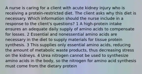 A nurse is caring for a client with acute kidney injury who is receiving a protein-restricted diet. The client asks why this diet is necessary. Which information should the nurse include in a response to the client's questions? 1 A high-protein intake ensures an adequate daily supply of amino acids to compensate for losses. 2 Essential and nonessential amino acids are necessary in the diet to supply materials for tissue protein synthesis. 3 This supplies only essential amino acids, reducing the amount of metabolic waste products, thus decreasing stress on the kidneys. 4 Urea nitrogen cannot be used to synthesize amino acids in the body, so the nitrogen for amino acid synthesis must come from the dietary protein