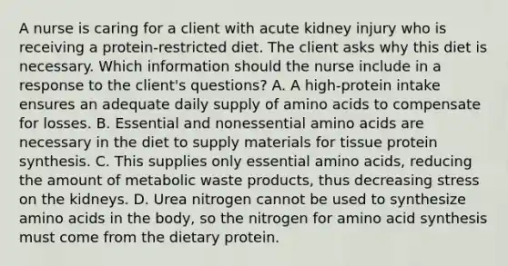 A nurse is caring for a client with acute kidney injury who is receiving a protein-restricted diet. The client asks why this diet is necessary. Which information should the nurse include in a response to the client's questions? A. A high-protein intake ensures an adequate daily supply of amino acids to compensate for losses. B. Essential and nonessential amino acids are necessary in the diet to supply materials for tissue protein synthesis. C. This supplies only essential amino acids, reducing the amount of metabolic waste products, thus decreasing stress on the kidneys. D. Urea nitrogen cannot be used to synthesize amino acids in the body, so the nitrogen for amino acid synthesis must come from the dietary protein.