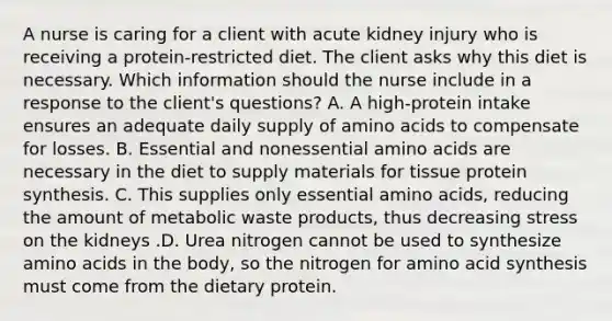 A nurse is caring for a client with acute kidney injury who is receiving a protein-restricted diet. The client asks why this diet is necessary. Which information should the nurse include in a response to the client's questions? A. A high-protein intake ensures an adequate daily supply of amino acids to compensate for losses. B. Essential and nonessential amino acids are necessary in the diet to supply materials for tissue protein synthesis. C. This supplies only essential amino acids, reducing the amount of metabolic waste products, thus decreasing stress on the kidneys .D. Urea nitrogen cannot be used to synthesize amino acids in the body, so the nitrogen for amino acid synthesis must come from the dietary protein.