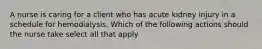 A nurse is caring for a client who has acute kidney injury in a schedule for hemodialysis. Which of the following actions should the nurse take select all that apply