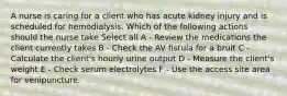 A nurse is caring for a client who has acute kidney injury and is scheduled for hemodialysis. Which of the following actions should the nurse take Select all A - Review the medications the client currently takes B - Check the AV fistula for a bruit C - Calculate the client's hourly urine output D - Measure the client's weight E - Check serum electrolytes F - Use the access site area for venipuncture.