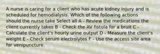 A nurse is caring for a client who has acute kidney injury and is scheduled for hemodialysis. Which of the following actions should the nurse take Select all A - Review the medications the client currently takes B - Check the AV fistula for a bruit C - Calculate the client's hourly urine output D - Measure the client's weight E - Check serum electrolytes F - Use the access site area for venipuncture.