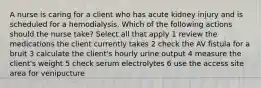 A nurse is caring for a client who has acute kidney injury and is scheduled for a hemodialysis. Which of the following actions should the nurse take? Select all that apply 1 review the medications the client currently takes 2 check the AV fistula for a bruit 3 calculate the client's hourly urine output 4 measure the client's weight 5 check serum electrolytes 6 use the access site area for venipucture