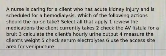 A nurse is caring for a client who has acute kidney injury and is scheduled for a hemodialysis. Which of the following actions should the nurse take? Select all that apply 1 review the medications the client currently takes 2 check the AV fistula for a bruit 3 calculate the client's hourly urine output 4 measure the client's weight 5 check serum electrolytes 6 use the access site area for venipucture