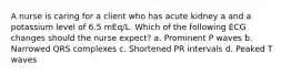 A nurse is caring for a client who has acute kidney a and a potassium level of 6.5 mEq/L. Which of the following ECG changes should the nurse expect? a. Prominent P waves b. Narrowed QRS complexes c. Shortened PR intervals d. Peaked T waves