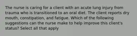 The nurse is caring for a client with an acute lung injury from trauma who is transitioned to an oral diet. The client reports dry mouth, constipation, and fatigue. Which of the following suggestions can the nurse make to help improve this client's status? Select all that apply