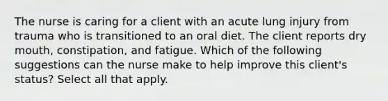 The nurse is caring for a client with an acute lung injury from trauma who is transitioned to an oral diet. The client reports dry mouth, constipation, and fatigue. Which of the following suggestions can the nurse make to help improve this client's status? Select all that apply.